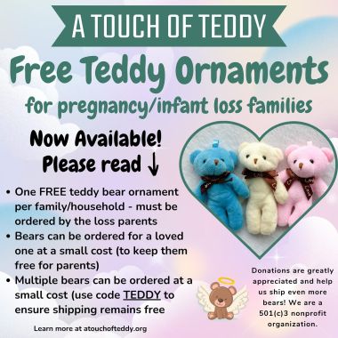 It’s ✨TIMEEEEE!✨🧸

The FREE teddy bear ornaments for baby loss families are now available: 

https://atouchofteddy.org/shop#!/Loss-Parents-Only-Click-Here/p/697284666

Please do not order a FREE bear if you are not a loss parent. Don’t take away from another family who has experienced loss. Ornaments for your loved ones can be purchased at a small cost.

One free ornament per family/household. (Yes, it’s really free!). If you want to make a small donation to pay it forward for another family, you can do so during checkout!

They are free in the USA only - if you are outside of the US - please email prior to ordering! 

If ordering free bear AND additional - use code TEDDY at checkout so your shipping remains free.

Thank you, for all of your support year round, and helping me send these teddies to families missing their sweet babies.

I am honored to remember your babies with you. 

xoxo Teddy’s Mama

#pregnancyloss #pregnancyandinfantloss #pregnancylossawareness #infertility #1in4  #stillborn #miscarriage #tfmr #lossmama #grief #nonprofit #atouchofteddy #nonprofitorganization